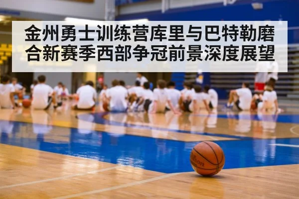 金州勇士训练营库里与巴特勒磨合新赛季西部争冠前景深度展望 - kaiyun